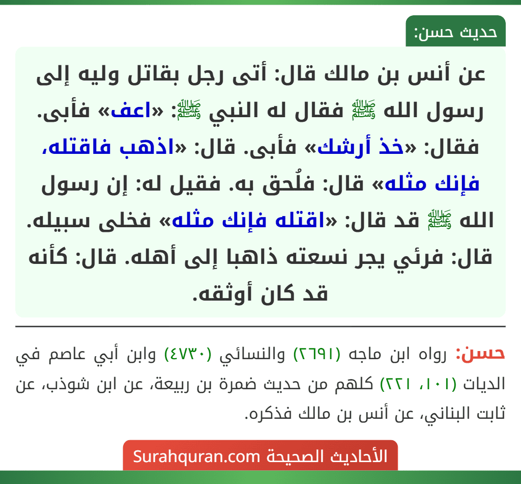 عن أنس بن مالك قال: أتى رجل بقاتل وليه إلى رسول الله ﷺ فقال له النبي ﷺ: «اعف» فأبى. فقال: «خذ أرشك» فأبى. قال: «اذهب فاقتله، فإنك مثله» قال: فلُحق به. فقيل له: إن رسول الله ﷺ قد قال: «اقتله فإنك مثله» فخلى سبيله. قال: فرئي يجر نسعته ذاهبا إلى أهله. قال: كأنه قد كان أوثقه.
