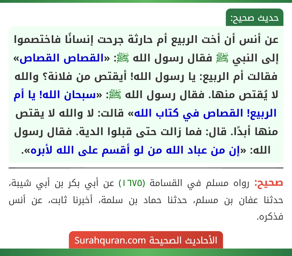 عن أنس أن أخت الربيع أم حارثة جرحت إنسانًا فاختصموا إلى النبي ﷺ فقال رسول الله ﷺ: «القصاص القصاص» فقالت أم الربيع: يا رسول الله! أيقتص من فلانة؟ والله لا يُقتص منها. فقال رسول الله ﷺ: «سبحان الله! يا أم الربيع! القصاص في كتاب الله» قالت: لا والله لا يقتص منها أبدًا. قال: فما زالت حتى قبلوا الدية. فقال رسول الله: «إن من عباد الله من لو أقسم على الله لأبره».