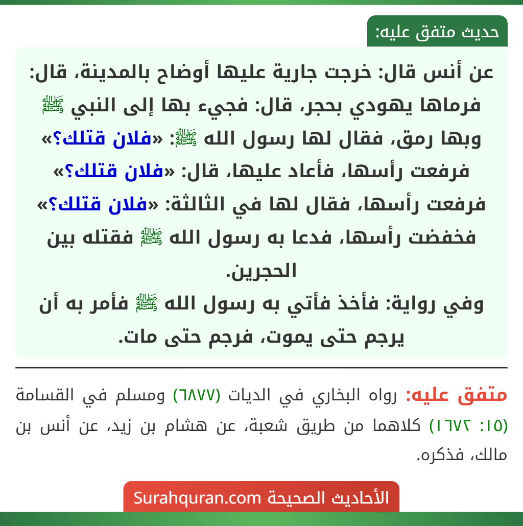 عن أنس قال: خرجت جارية عليها أوضاح بالمدينة، قال: فرماها يهودي بحجر، قال: فجيء بها إلى النبي ﷺ وبها رمق، فقال لها رسول الله ﷺ: «فلان قتلك؟» فرفعت رأسها، فأعاد عليها، قال: «فلان قتلك؟» فرفعت رأسها، فقال لها في الثالثة: «فلان قتلك؟» فخفضت رأسها، فدعا به رسول الله ﷺ فقتله بين الحجرين.
وفي رواية: فأخذ فأتي به رسول الله ﷺ فأمر به أن يرجم حتى يموت، فرجم حتى مات.