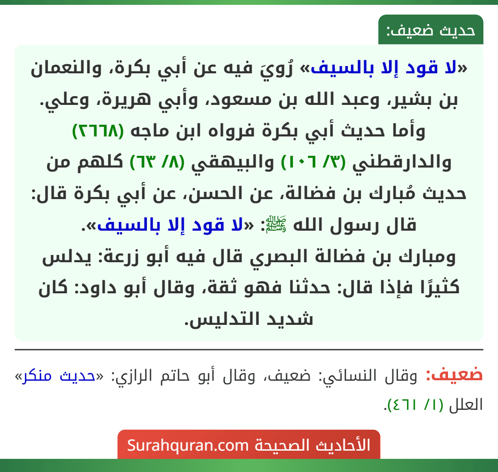 «لا قود إلا بالسيف» رُويَ فيه عن أبي بكرة، والنعمان بن بشير، وعبد الله بن مسعود، وأبي هريرة، وعلي.
وأما حديث أبي بكرة فرواه ابن ماجه (٢٦٦٨) والدارقطني (٣/ ١٠٦) والبيهقي (٨/ ٦٣) كلهم من حديث مُبارك بن فضالة، عن الحسن، عن أبي بكرة قال: قال رسول الله ﷺ: «لا قود إلا بالسيف».
ومبارك بن فضالة البصري قال فيه أبو زرعة: يدلس كثيرًا فإذا قال: حدثنا فهو ثقة، وقال أبو داود: كان شديد التدليس.