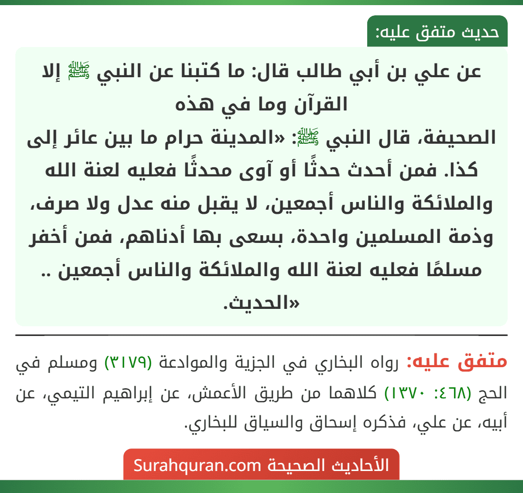 عن علي بن أبي طالب قال: ما كتبنا عن النبي ﷺ إلا القرآن وما في هذه
الصحيفة، قال النبي ﷺ: «المدينة حرام ما بين عائر إلى كذا. فمن أحدث حدثًا أو آوى محدثًا فعليه لعنة الله والملائكة والناس أجمعين، لا يقبل منه عدل ولا صرف، وذمة المسلمين واحدة، بسعى بها أدناهم، فمن أخفر مسلمًا فعليه لعنة الله والملائكة والناس أجمعين .. «الحديث.