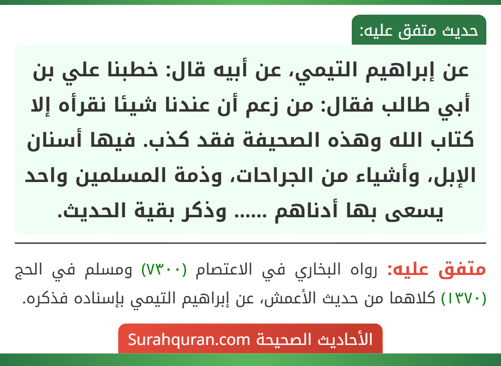 عن إبراهيم التيمي، عن أبيه قال: خطبنا علي بن أبي طالب فقال: من زعم أن عندنا شيئا نقرأه إلا كتاب الله وهذه الصحيفة فقد كذب. فيها أسنان الإبل، وأشياء من الجراحات، وذمة المسلمين واحد يسعى بها أدناهم ...... وذكر بقية الحديث. عن إبراهيم التيمي، عن أبيه قال: خطبنا علي بن أبي طالب فقال: من زعم أن عندنا شيئا نقرأه إلا كتاب الله وهذه الصحيفة فقد كذب. فيها أسنان الإبل، وأشياء من الجراحات، وذمة المسلمين واحد يسعى بها أدناهم ...... وذكر بقية الحديث.