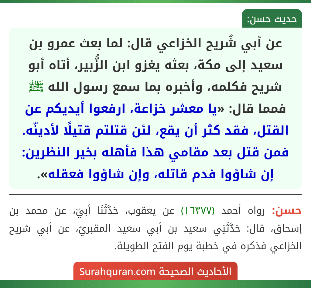عن أبي شُريح الخزاعي قال: لما بعث عمرو بن سعيد إلى مكة، بعثه يغزو ابن الزُّبير، أتاه أبو شريح فكلمه، وأخبره بما سمع رسول الله ﷺ فمما قال: «يا معشر خزاعة، ارفعوا أيديكم عن القتل، فقد كثر أن يقع، لئن قتلتم قتيلًا لأدينّه. فمن قتل بعد مقامي هذا فأهله بخير النظرين: إن شاؤوا فدم قاتله، وإن شاؤوا فعقله».