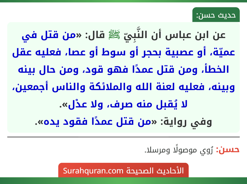 عن ابن عباس أن النَّبِيّ ﷺ قال: «من قتل في عميّة، أو عصبية بحجر أو سوط أو عصا، فعليه عقل الخطأ، ومن قتل عمدًا فهو قود، ومن حال بينه وبينه، فعليه لعنة الله والملائكة والناس أجمعين، لا يُقبل منه صرف، ولا عدْل».
وفي رواية: «من قتل عمدًا فقود يده». عن ابن عباس أن النَّبِيّ ﷺ قال: «من قتل في عميّة، أو عصبية بحجر أو سوط أو عصا، فعليه عقل الخطأ، ومن قتل عمدًا فهو قود، ومن حال بينه وبينه، فعليه لعنة الله والملائكة والناس أجمعين، لا يُقبل منه صرف، ولا عدْل».
وفي رواية: «من قتل عمدًا فقود يده».
