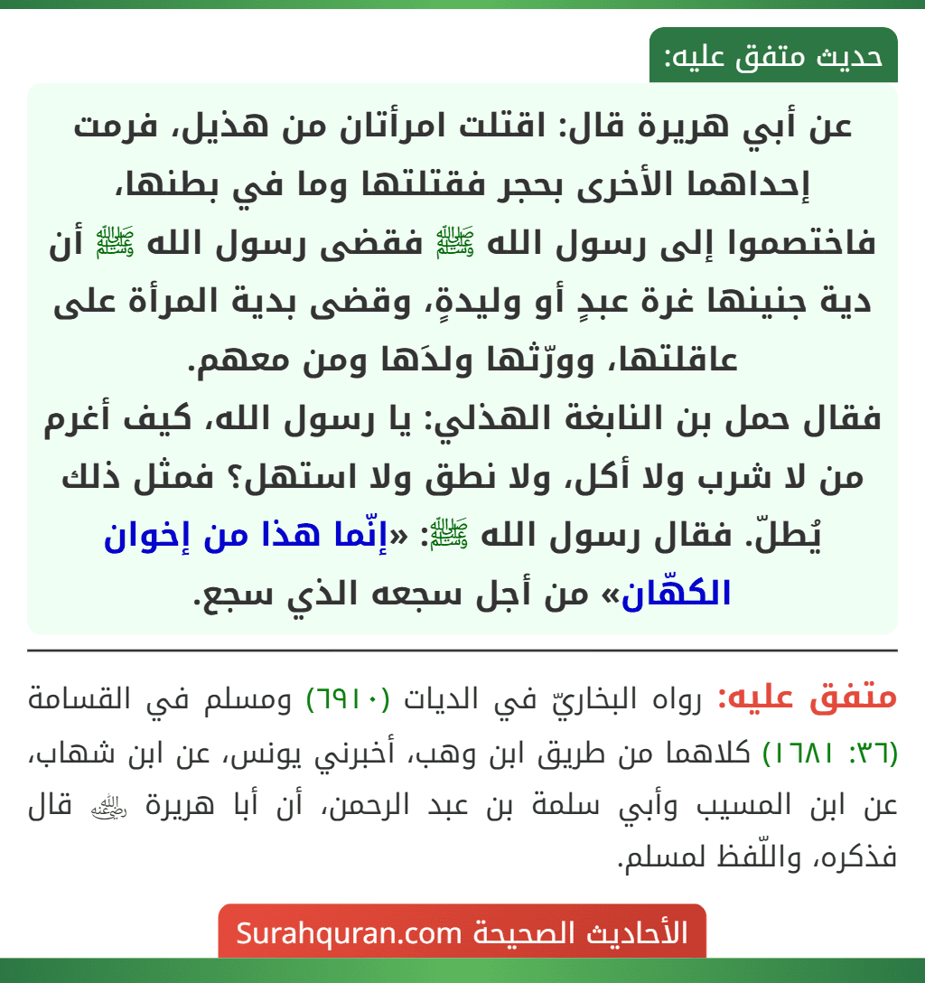 عن أبي هريرة قال: اقتلت امرأتان من هذيل، فرمت إحداهما الأخرى بحجر فقتلتها وما في بطنها، فاختصموا إلى رسول الله ﷺ فقضى رسول الله ﷺ أن دية جنينها غرة عبدٍ أو وليدةٍ، وقضى بدية المرأة على عاقلتها، وورّثها ولدَها ومن معهم.
فقال حمل بن النابغة الهذلي: يا رسول الله، كيف أغرم من لا شرب ولا أكل، ولا نطق ولا استهل؟ فمثل ذلك يُطلّ. فقال رسول الله ﷺ: «إنّما هذا من إخوان الكهّان» من أجل سجعه الذي سجع.