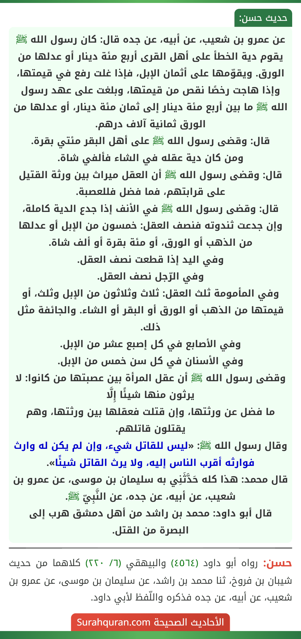 عن عمرو بن شعيب، عن أبيه، عن جده قال: كان رسول الله ﷺ يقوم دية الخطأ على أهل القرى أربع مئة دينار أو عدلها من الورق. ويقوّمها على أثمان الإبل، فإذا غلت رفع في قيمتها، وإذا هاجت رخصًا نقص من قيمتها، وبلغت على عهد رسول الله ﷺ ما بين أربع مئة دينار إلى ثمان مئة دينار، أو عدلها من الورق ثمانية آلاف درهم.
قال: وقضى رسول الله ﷺ على أهل البقر مئتي بقرة.
ومن كان دية عقله في الشاء فألفي شاة.
قال: وقضى رسول الله ﷺ أن العقل ميراث بين ورثة القتيل على قرابتهم، فما فضل فللعصبة.
قال: وقضى رسول الله ﷺ في الأنف إذا جدع الدية كاملة، وإن جدعت ثندوته فنصف العقل: خمسون من الإبل أو عدلها من الذهب أو الورق، أو مئة بقرة أو ألف شاة.
وفي اليد إذا قطعت نصف العقل.
وفي الرّجل نصف العقل.
وفي المأمومة ثلث العقل: ثلاث وثلاثون من الإبل وثلث، أو قيمتها من الذهب أو الورق أو البقر أو الشاء. والجائفة مثل ذلك.
وفي الأصابع في كل إصبع عشر من الإبل.
وفي الأسنان في كل سن خمس من الإبل.
وقضى رسول الله ﷺ أن عقل المرأة بين عصبتها من كانوا: لا يرثون منها شيئًا إِلَّا
ما فضل عن ورثتها، وإن قتلت فعقلها بين ورثتها، وهم يقتلون قاتلهم.
وقال رسول الله ﷺ: «ليس للقاتل شيء، وإن لم يكن له وارث فوارثه أقرب الناس إليه، ولا يرث القاتل شيئًا».
قال محمد: هذا كله حَدَّثَنِي به سليمان بن موسى، عن عمرو بن شعيب، عن أبيه، عن جده، عن النَّبِيّ ﷺ.
قال أبو داود: محمد بن راشد من أهل دمشق هرب إلى البصرة من القتل.