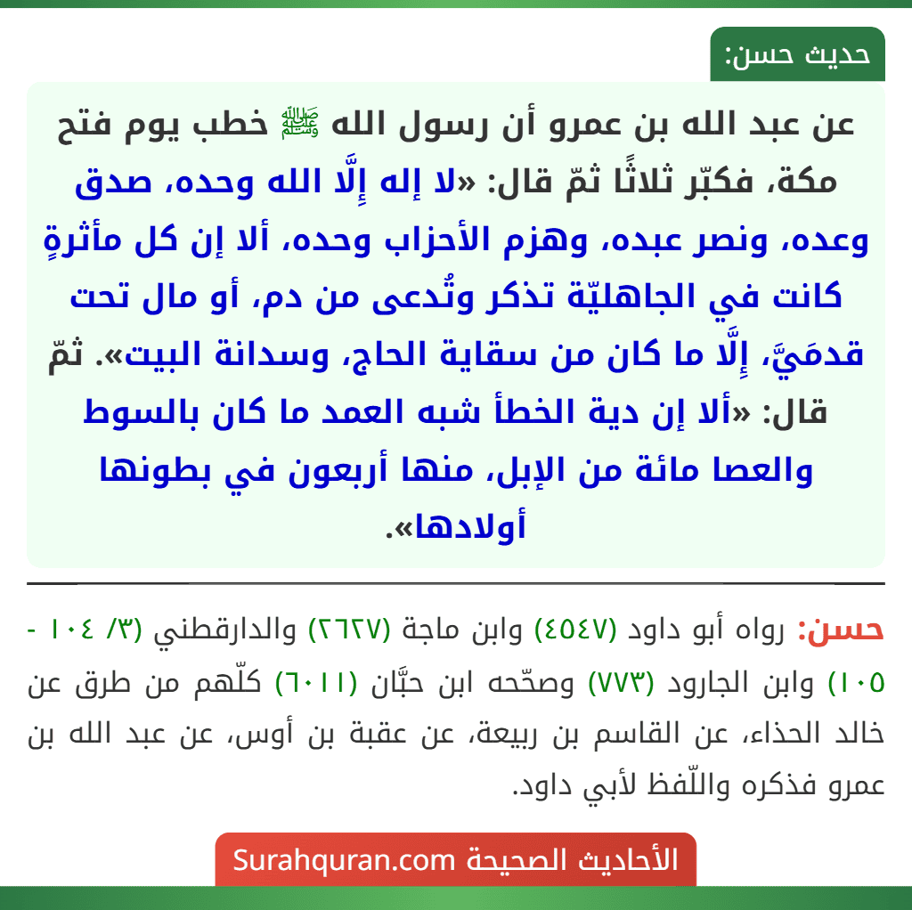 عن عبد الله بن عمرو أن رسول الله ﷺ خطب يوم فتح مكة، فكبّر ثلاثًا ثمّ قال: «لا إله إِلَّا الله وحده، صدق وعده، ونصر عبده، وهزم الأحزاب وحده، ألا إن كل مأثرةٍ كانت في الجاهليّة تذكر وتُدعى من دم، أو مال تحت قدمَيَّ، إِلَّا ما كان من سقاية الحاج، وسدانة البيت». ثمّ قال: «ألا إن دية الخطأ شبه العمد ما كان بالسوط والعصا مائة من الإبل، منها أربعون في بطونها أولادها».