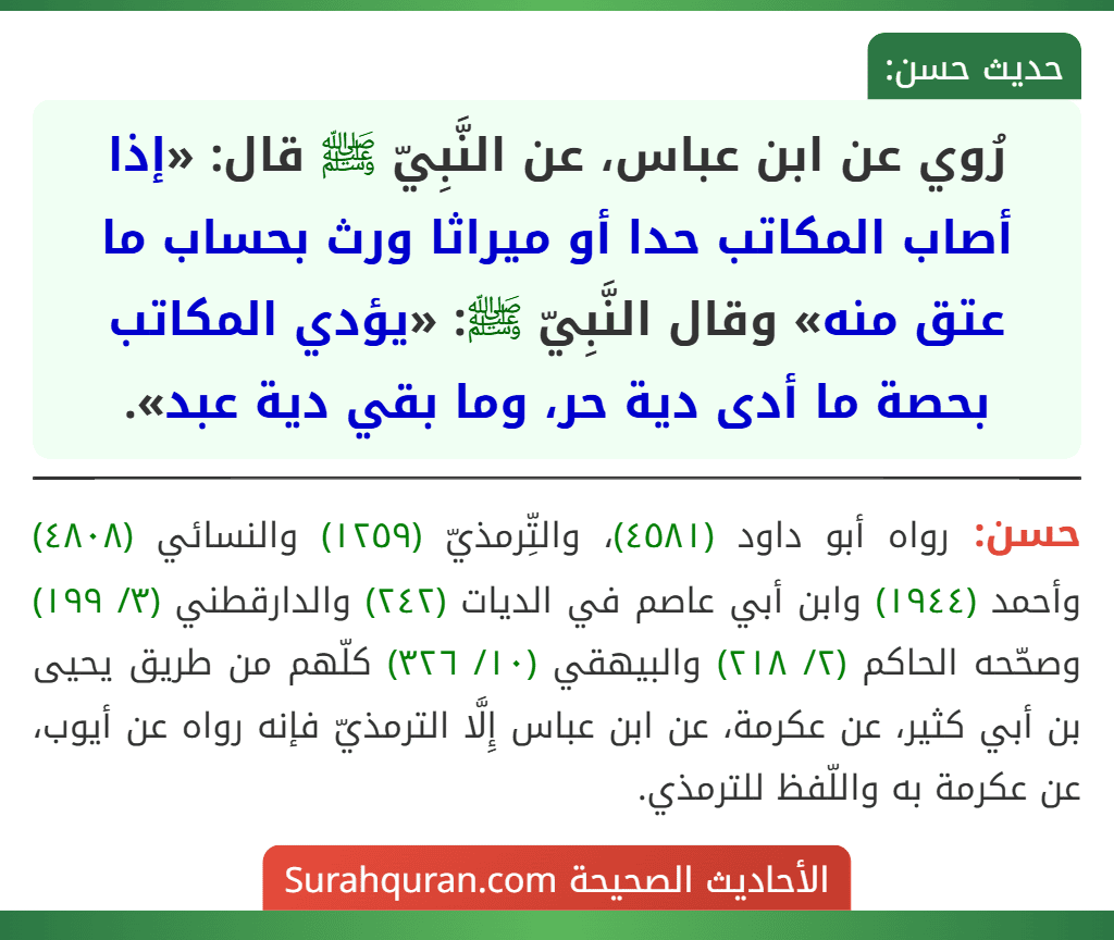 رُوي عن ابن عباس، عن النَّبِيّ ﷺ قال: «إذا أصاب المكاتب حدا أو ميراثا ورث بحساب ما عتق منه» وقال النَّبِيّ ﷺ: «يؤدي المكاتب بحصة ما أدى دية حر، وما بقي دية عبد».