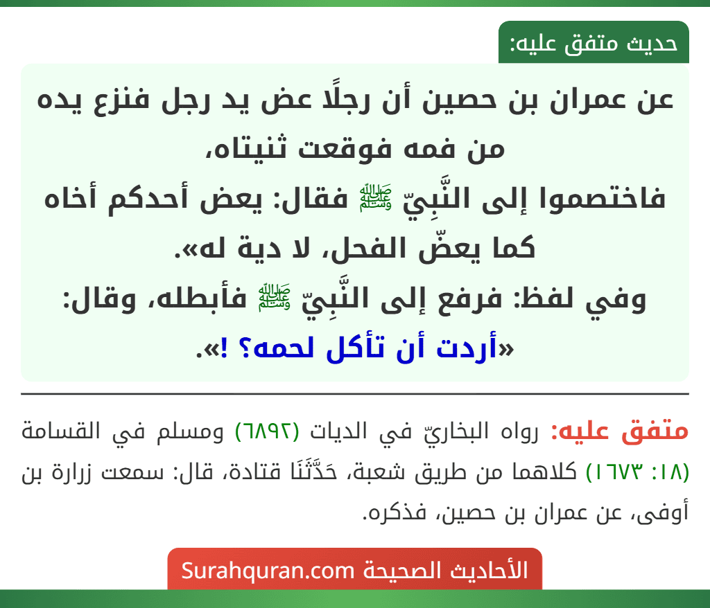 عن عمران بن حصين أن رجلًا عض يد رجل فنزع يده من فمه فوقعت ثنيتاه،
فاختصموا إلى النَّبِيّ ﷺ فقال: يعض أحدكم أخاه كما يعضّ الفحل، لا دية له».
وفي لفظ: فرفع إلى النَّبِيّ ﷺ فأبطله، وقال: «أردت أن تأكل لحمه؟ !».