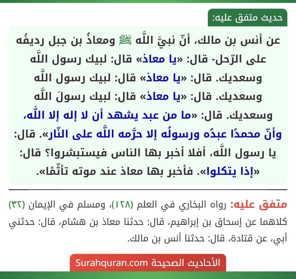 عن أنس بن مالك، أنّ نبيَّ اللَّه ﷺ ومعاذُ بن جبل رديفُه على الرّحل- قال: «يا معاذ» قال: لبيك رسول اللَّه وسعديك. قال: «يا معاذ» قال: لبيك رسول اللَّه وسعديك. قال: «يا معاذ» قال: لبيك رسولَ اللَّه وسعديك. قال: «ما من عبد يشهد أن لا إله إلا اللَّه، وأنّ محمدًا عبدُه ورسولُه إلا حرَّمه اللَّه على النّار». قال: يا رسول اللَّه، أفلا أخبر بها الناس فيستبشروا؟ قال: «إذا يتكلوا». فأخبر بها معاذ عند موته تأثّمًا».