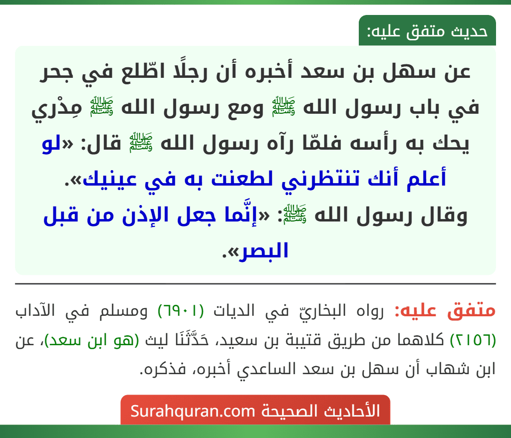 عن سهل بن سعد أخبره أن رجلًا اطّلع في جحر في باب رسول الله ﷺ ومع رسول الله ﷺ مِدْري يحك به رأسه فلمّا رآه رسول الله ﷺ قال: «لو أعلم أنك تنتظرني لطعنت به في عينيك».
وقال رسول الله ﷺ: «إنَّما جعل الإذن من قبل البصر». عن سهل بن سعد أخبره أن رجلًا اطّلع في جحر في باب رسول الله ﷺ ومع رسول الله ﷺ مِدْري يحك به رأسه فلمّا رآه رسول الله ﷺ قال: «لو أعلم أنك تنتظرني لطعنت به في عينيك».
وقال رسول الله ﷺ: «إنَّما جعل الإذن من قبل البصر».