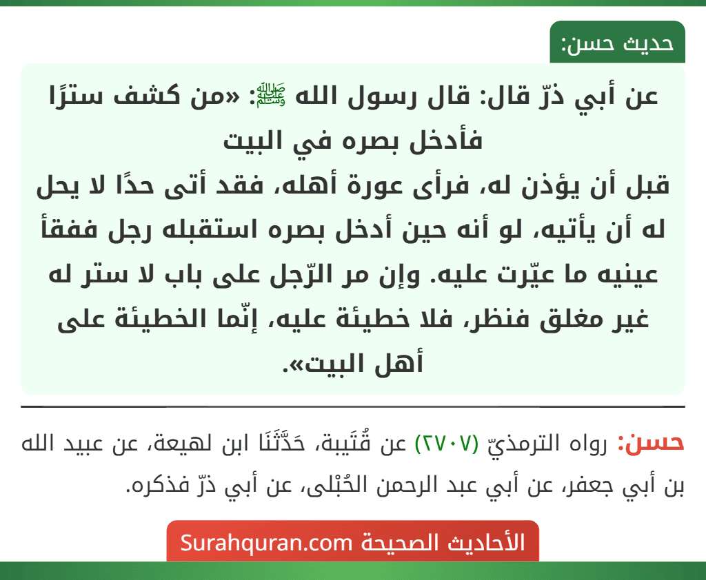 عن أبي ذرّ قال: قال رسول الله ﷺ: «من كشف سترًا فأدخل بصره في البيت
قبل أن يؤذن له، فرأى عورة أهله، فقد أتى حدًا لا يحل له أن يأتيه، لو أنه حين أدخل بصره استقبله رجل ففقأ عينيه ما عيّرت عليه. وإن مر الرّجل على باب لا ستر له غير مغلق فنظر، فلا خطيئة عليه، إنّما الخطيئة على أهل البيت».