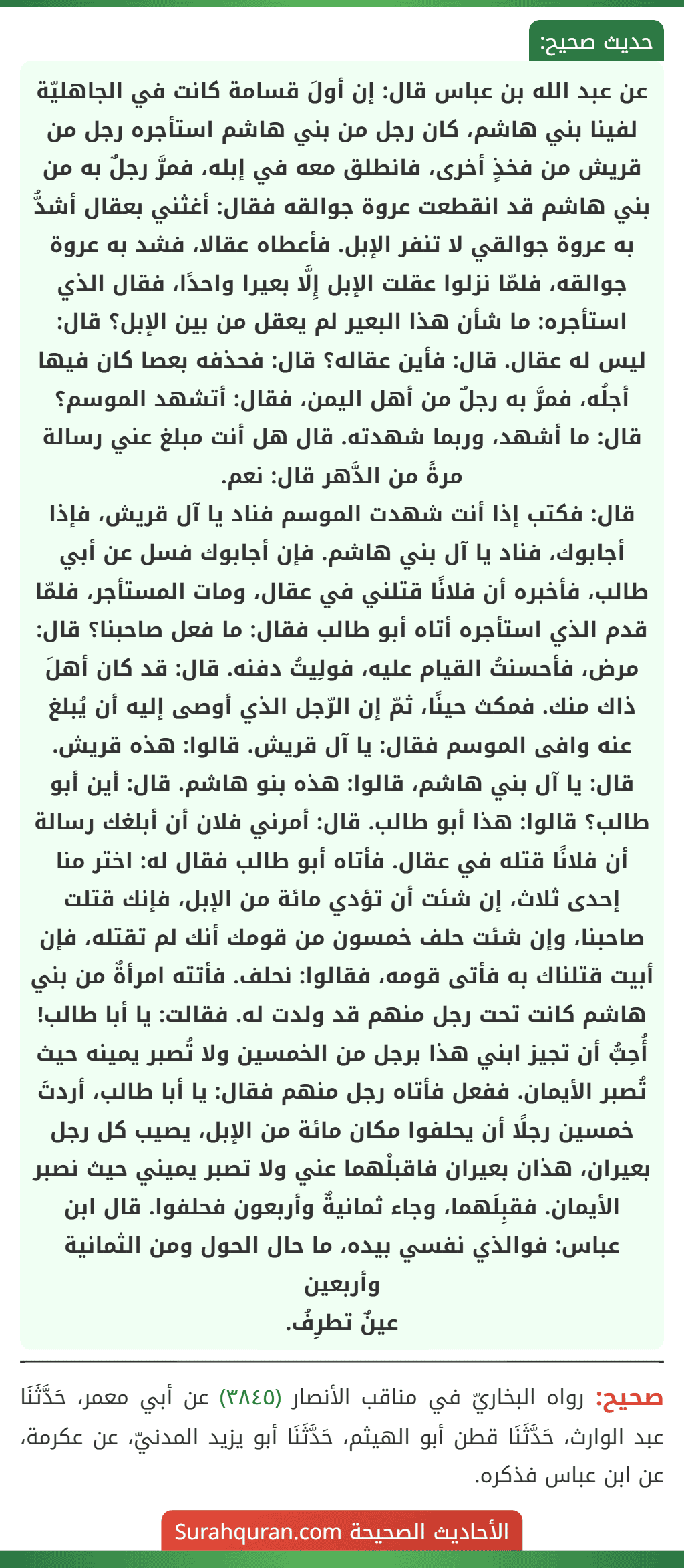 عن عبد الله بن عباس قال: إن أولَ قسامة كانت في الجاهليّة لفينا بني هاشم، كان رجل من بني هاشم استأجره رجل من قريش من فخذٍ أخرى، فانطلق معه في إبله، فمرَّ رجلٌ به من بني هاشم قد انقطعت عروة جوالقه فقال: أغثني بعقال أشدُّ به عروة جوالقي لا تنفر الإبل. فأعطاه عقالا، فشد به عروة جوالقه، فلمّا نزلوا عقلت الإبل إِلَّا بعيرا واحدًا، فقال الذي استأجره: ما شأن هذا البعير لم يعقل من بين الإبل؟ قال: ليس له عقال. قال: فأين عقاله؟ قال: فحذفه بعصا كان فيها أجلُه، فمرَّ به رجلٌ من أهل اليمن، فقال: أتشهد الموسم؟ قال: ما أشهد، وربما شهدته. قال هل أنت مبلغ عني رسالة مرةً من الدَّهر قال: نعم.
قال: فكتب إذا أنت شهدت الموسم فناد يا آل قريش، فإذا أجابوك، فناد يا آل بني هاشم. فإن أجابوك فسل عن أبي طالب، فأخبره أن فلانًا قتلني في عقال، ومات المستأجر، فلمّا قدم الذي استأجره أتاه أبو طالب فقال: ما فعل صاحبنا؟ قال: مرض، فأحسنتُ القيام عليه، فولِيتُ دفنه. قال: قد كان أهلَ ذاك منك. فمكث حينًا، ثمّ إن الرّجل الذي أوصى إليه أن يُبلغ عنه وافى الموسم فقال: يا آل قريش. قالوا: هذه قريش. قال: يا آل بني هاشم، قالوا: هذه بنو هاشم. قال: أين أبو طالب؟ قالوا: هذا أبو طالب. قال: أمرني فلان أن أبلغك رسالة أن فلانًا قتله في عقال. فأتاه أبو طالب فقال له: اختر منا إحدى ثلاث، إن شئت أن تؤدي مائة من الإبل، فإنك قتلت صاحبنا، وإن شئت حلف خمسون من قومك أنك لم تقتله، فإن أبيت قتلناك به فأتى قومه، فقالوا: نحلف. فأتته امرأةٌ من بني هاشم كانت تحت رجل منهم قد ولدت له. فقالت: يا أبا طالب! أُحِبُّ أن تجيز ابني هذا برجل من الخمسين ولا تُصبر يمينه حيث تُصبر الأيمان. ففعل فأتاه رجل منهم فقال: يا أبا طالب، أردتَ خمسين رجلًا أن يحلفوا مكان مائة من الإبل، يصيب كل رجل بعيران، هذان بعيران فاقبلْهما عني ولا تصبر يميني حيث نصبر الأيمان. فقبِلَهما، وجاء ثمانيةٌ وأربعون فحلفوا. قال ابن عباس: فوالذي نفسي بيده، ما حال الحول ومن الثمانية وأربعين
عينٌ تطرِفُ.