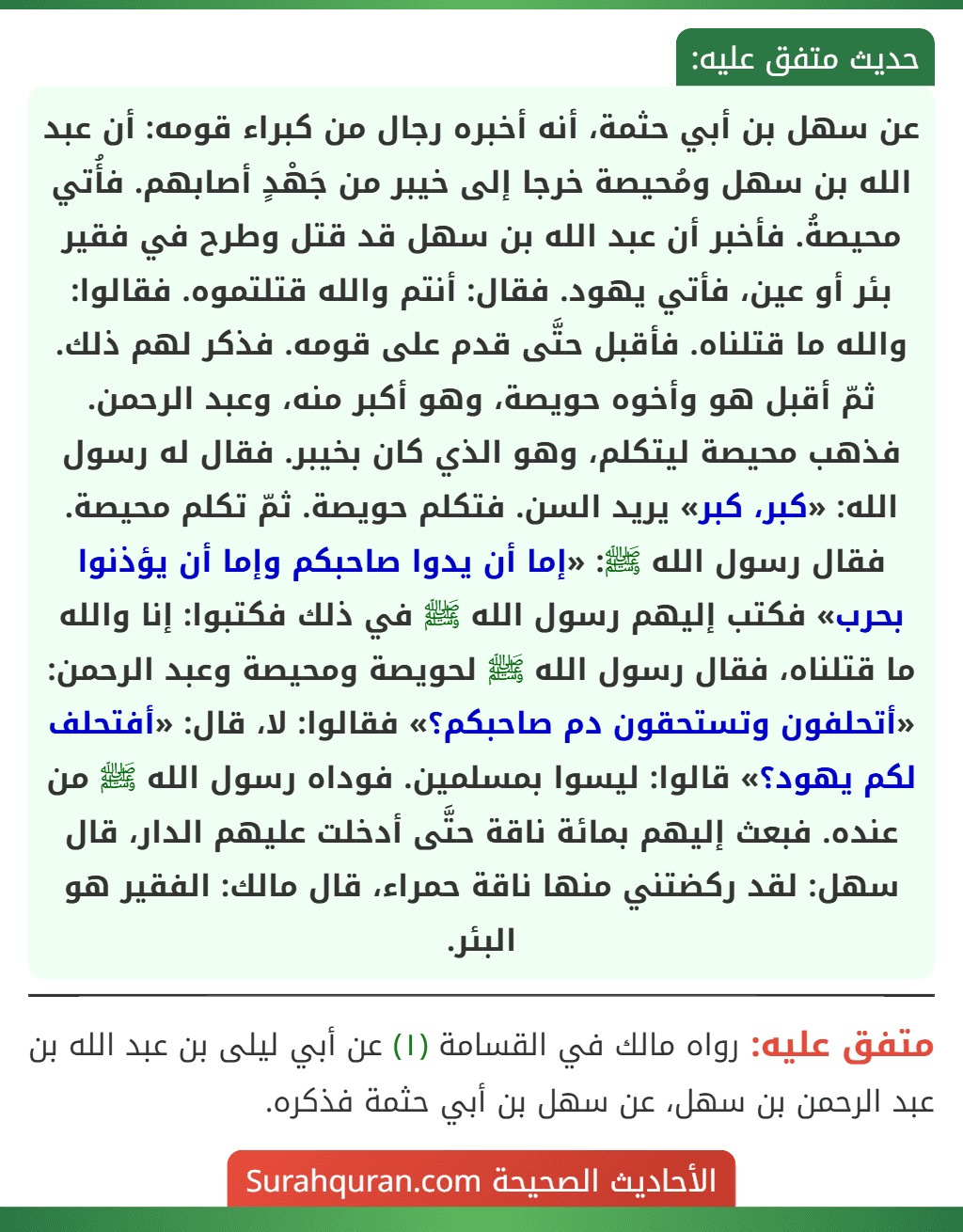 عن سهل بن أبي حثمة، أنه أخبره رجال من كبراء قومه: أن عبد الله بن سهل ومُحيصة خرجا إلى خيبر من جَهْدٍ أصابهم. فأُتي محيصةُ. فأخبر أن عبد الله بن سهل قد قتل وطرح في فقير بئر أو عين، فأتي يهود. فقال: أنتم والله قتلتموه. فقالوا: والله ما قتلناه. فأقبل حتَّى قدم على قومه. فذكر لهم ذلك. ثمّ أقبل هو وأخوه حويصة، وهو أكبر منه، وعبد الرحمن. فذهب محيصة ليتكلم، وهو الذي كان بخيبر. فقال له رسول الله: «كبر، كبر» يريد السن. فتكلم حويصة. ثمّ تكلم محيصة. فقال رسول الله ﷺ: «إما أن يدوا صاحبكم وإما أن يؤذنوا بحرب» فكتب إليهم رسول الله ﷺ في ذلك فكتبوا: إنا والله ما قتلناه، فقال رسول الله ﷺ لحويصة ومحيصة وعبد الرحمن: «أتحلفون وتستحقون دم صاحبكم؟» فقالوا: لا، قال: «أفتحلف لكم يهود؟» قالوا: ليسوا بمسلمين. فوداه رسول الله ﷺ من عنده. فبعث إليهم بمائة ناقة حتَّى أدخلت عليهم الدار، قال سهل: لقد ركضتني منها ناقة حمراء، قال مالك: الفقير هو البئر.