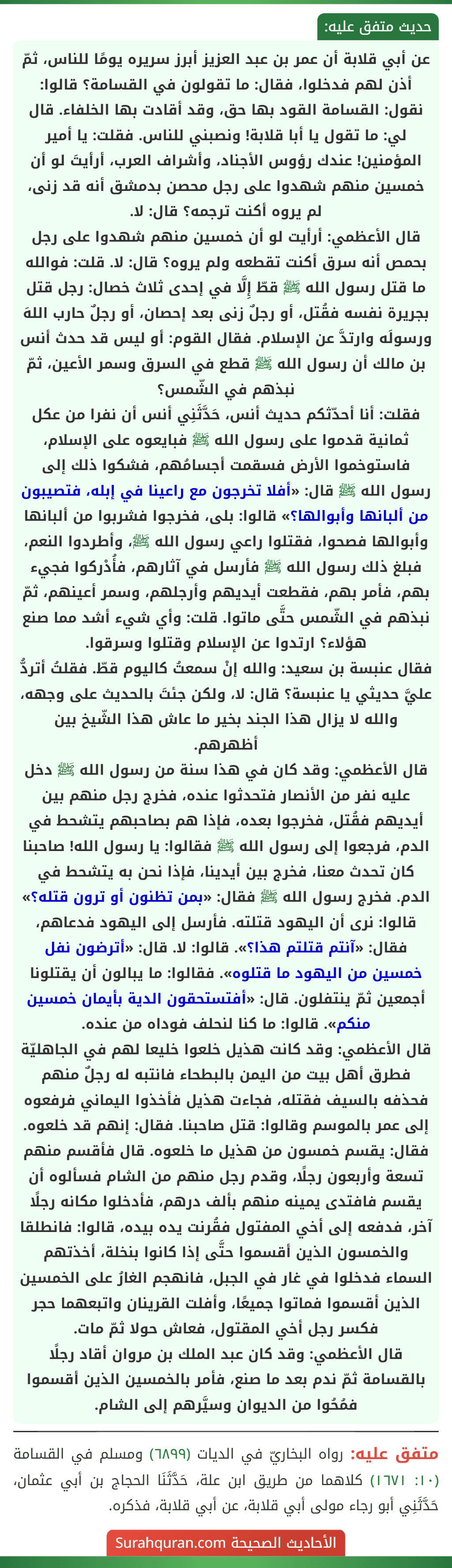 عن أبي قلابة أن عمر بن عبد العزيز أبرز سريره يومًا للناس، ثمّ أذن لهم فدخلوا، فقال: ما تقولون في القسامة؟ قالوا: نقول: القسامة القود بها حق، وقد أقادت بها الخلفاء. قال لي: ما تقول يا أبا قلابة! ونصبني للناس. فقلت: يا أمير المؤمنين! عندك رؤوس الأجناد، وأشراف العرب، أرأيتَ لو أن خمسين منهم شهدوا على رجل محصن بدمشق أنه قد زنى، لم يروه أكنت ترجمه؟ قال: لا.
قال الأعظمي: أرأيت لو أن خمسين منهم شهدوا على رجل بحمص أنه سرق أكنت تقطعه ولم يروه؟ قال: لا. قلت: فوالله ما قتل رسول الله ﷺ قطّ إِلَّا في إحدى ثلاث خصال: رجل قتل بجريرة نفسه فقُتل، أو رجلٌ زنى بعد إحصان، أو رجلٌ حارب اللهَ ورسولَه وارتدَّ عن الإسلام. فقال القوم: أو ليس قد حدث أنس بن مالك أن رسول الله ﷺ قطع في السرق وسمر الأعين، ثمّ نبذهم في الشّمس؟
فقلت: أنا أحدّثكم حديث أنس، حَدَّثَنِي أنس أن نفرا من عكل ثمانية قدموا على رسول الله ﷺ فبايعوه على الإسلام، فاستوخموا الأرض فسقمت أجسامُهم، فشكوا ذلك إلى رسول الله ﷺ قال: «أفلا تخرجون مع راعينا في إبله، فتصيبون من ألبانها وأبوالها؟» قالوا: بلى، فخرجوا فشربوا من ألبانها وأبوالها فصحوا، فقتلوا راعي رسول الله ﷺ، وأطردوا النعم، فبلغ ذلك رسول الله ﷺ فأرسل في آثارهم، فأُدْركوا فجيء بهم، فأمر بهم، فقطعت أيديهم وأرجلهم، وسمر أعينهم، ثمّ نبذهم في الشّمس حتَّى ماتوا. قلت: وأي شيء أشد مما صنع هؤلاء؟ ارتدوا عن الإسلام وقتلوا وسرقوا.
فقال عنبسة بن سعيد: والله إنْ سمعتُ كاليوم قطّ. فقلتُ أتردُّ عليَّ حديثي يا عنبسة؟ قال: لا، ولكن جئتَ بالحديث على وجهه، والله لا يزال هذا الجند بخير ما عاش هذا الشّيخ بين أظهرهم.
قال الأعظمي: وقد كان في هذا سنة من رسول الله ﷺ دخل عليه نفر من الأنصار فتحدثوا عنده، فخرج رجل منهم بين أيديهم فقُتل، فخرجوا بعده، فإذا هم بصاحبهم يتشحط في الدم، فرجعوا إلى رسول الله ﷺ فقالوا: يا رسول الله! صاحبنا كان تحدث معنا، فخرج بين أيدينا، فإذا نحن به يتشحط في الدم. فخرج رسول الله ﷺ فقال: «بمن تظنون أو ترون قتله؟» قالوا: نرى أن اليهود قتلته. فأرسل إلى اليهود فدعاهم، فقال: «آنتم قتلتم هذا؟». قالوا: لا. قال: «أترضون نفل خمسين من اليهود ما قتلوه». فقالوا: ما يبالون أن يقتلونا أجمعين ثمّ ينتفلون. قال: «أفتستحقون الدية بأيمان خمسين منكم». قالوا: ما كنا لنحلف فوداه من عنده.
قال الأعظمي: وقد كانت هذيل خلعوا خليعا لهم في الجاهليّة فطرق أهل بيت من اليمن بالبطحاء فانتبه له رجلٌ منهم فحذفه بالسيف فقتله، فجاءت هذيل فأخذوا اليماني فرفعوه إلى عمر بالموسم وقالوا: قتل صاحبنا. فقال: إنهم قد خلعوه. فقال: يقسم خمسون من هذيل ما خلعوه. قال فأقسم منهم تسعة وأربعون رجلًا، وقدم رجل منهم من الشام فسألوه أن يقسم فافتدى يمينه منهم بألف درهم، فأدخلوا مكانه رجلًا آخر، فدفعه إلى أخي المفتول فقُرنت يده بيده، قالوا: فانطلقا والخمسون الذين أقسموا حتَّى إذا كانوا بنخلة، أخذتهم السماء فدخلوا في غار في الجبل، فانهجم الغارُ على الخمسين الذين أقسموا فماتوا جميعًا، وأفلت القرينان واتبعهما حجر فكسر رجل أخي المقتول، فعاش حولا ثمّ مات.
قال الأعظمي: وقد كان عبد الملك بن مروان أقاد رجلًا بالقسامة ثمّ ندم بعد ما صنع، فأمر بالخمسين الذين أقسموا فمُحُوا من الديوان وسيَّرهم إلى الشام.