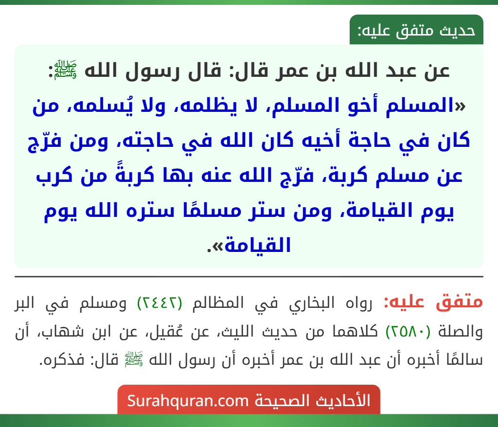 عن عبد الله بن عمر قال: قال رسول الله ﷺ: «المسلم أخو المسلم، لا يظلمه، ولا يُسلمه، من كان في حاجة أخيه كان الله في حاجته، ومن فرّج عن مسلم كربة، فرّج الله عنه بها كربةً من كرب يوم القيامة، ومن ستر مسلمًا ستره الله يوم القيامة».