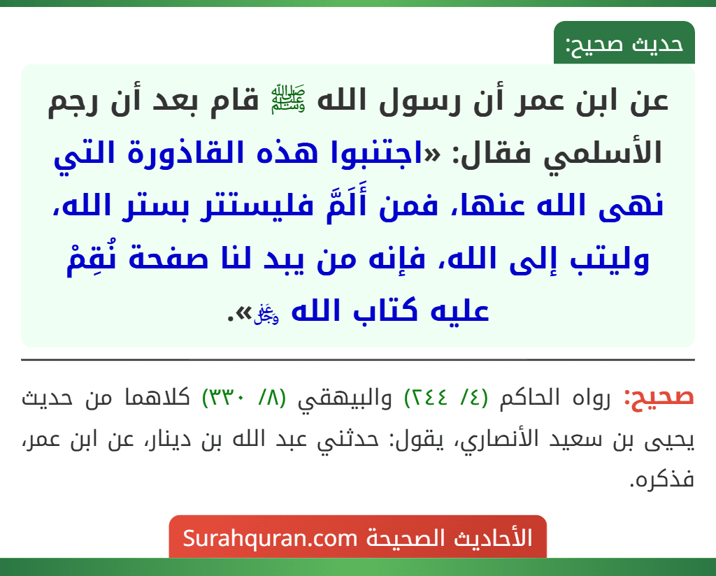 عن ابن عمر أن رسول الله ﷺ قام بعد أن رجم الأسلمي فقال: «اجتنبوا هذه القاذورة التي نهى الله عنها، فمن أَلَمَّ فليستتر بستر الله، وليتب إلى الله، فإنه من يبد لنا صفحة نُقِمْ عليه كتاب الله ﷿».