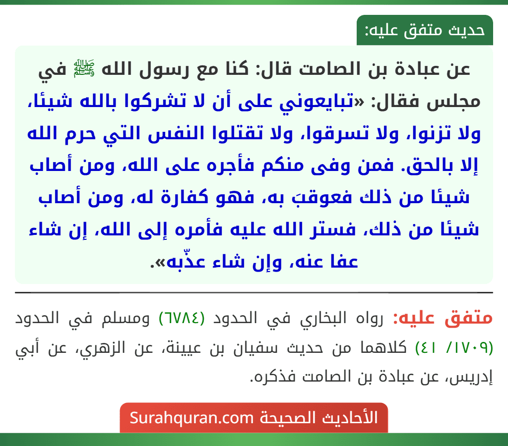 عن عبادة بن الصامت قال: كنا مع رسول الله ﷺ في مجلس فقال: «تبايعوني على أن لا تشركوا بالله شيئا، ولا تزنوا، ولا تسرقوا، ولا تقتلوا النفس التي حرم الله إلا بالحق. فمن وفى منكم فأجره على الله، ومن أصاب شيئا من ذلك فعوقبَ به، فهو كفارة له، ومن أصاب شيئا من ذلك، فستر الله عليه فأمره إلى الله، إن شاء عفا عنه، وإن شاء عذّبه».