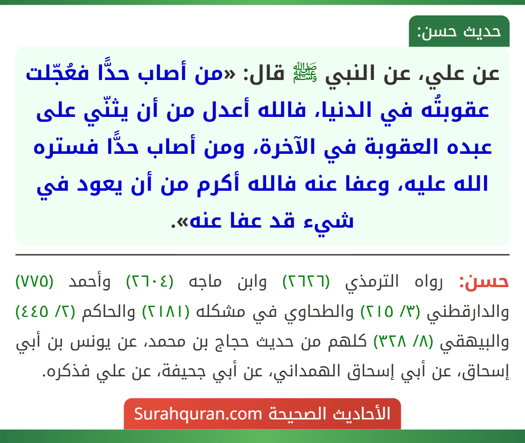 عن علي، عن النبي ﷺ قال: «من أصاب حدًّا فعُجّلت عقوبتُه في الدنيا، فالله أعدل من أن يثنّي على عبده العقوبة في الآخرة، ومن أصاب حدًّا فستره الله عليه، وعفا عنه فالله أكرم من أن يعود في شيء قد عفا عنه».