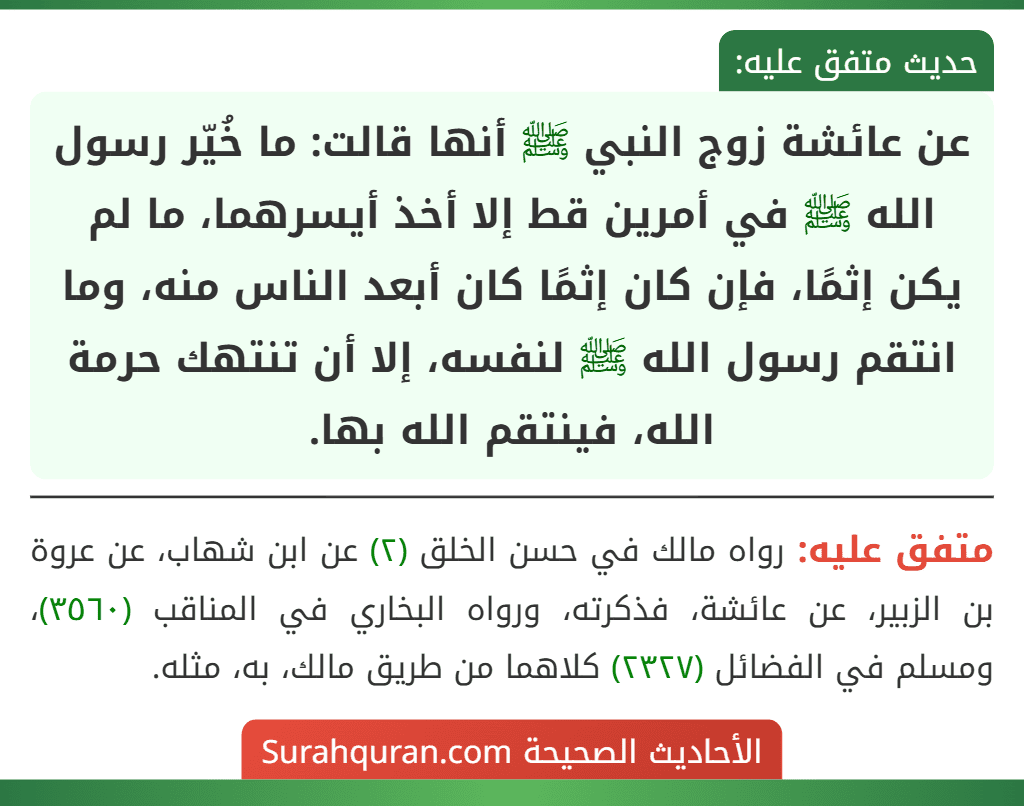 عن عائشة زوج النبي ﷺ أنها قالت: ما خُيّر رسول الله ﷺ في أمرين قط إلا أخذ أيسرهما، ما لم يكن إثمًا، فإن كان إثمًا كان أبعد الناس منه، وما انتقم رسول الله ﷺ لنفسه، إلا أن تنتهك حرمة الله، فينتقم الله بها.