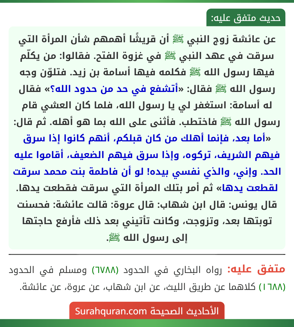 عن عائشة زوج النبي ﷺ أن قريشًا أهمهم شأن المرأة التي سرقت في عهد النبي ﷺ في غزوة الفتح. فقالوا: من يكلّم فيها رسول الله ﷺ فكلمه فيها أسامة بن زيد. فتلوّن وجه رسول الله ﷺ فقال: «أتشفع في حد من حدود الله؟» فقال له أسامة: استغفر لي يا رسول الله، فلما كان العشي قام رسول الله ﷺ فاختطب. فأثنى على الله بما هو أهله. ثم قال: «أما بعد، فإنما أهلك من كان قبلكم، أنهم كانوا إذا سرق فيهم الشريف، تركوه، وإذا سرق فيهم الضعيف، أقاموا عليه الحد. وإني، والذي نفسي بيده! لو أن فاطمة بنت محمد سرقت لقطعت يدها» ثم أمر بتلك المرأة التي سرقت فقطعت يدها.
قال يونس: قال ابن شهاب: قال عروة: قالت عائشة: فحسنت توبتها بعد، وتزوجت، وكانت تأتيني بعد ذلك فأرفع حاجتها إلى رسول الله ﷺ.