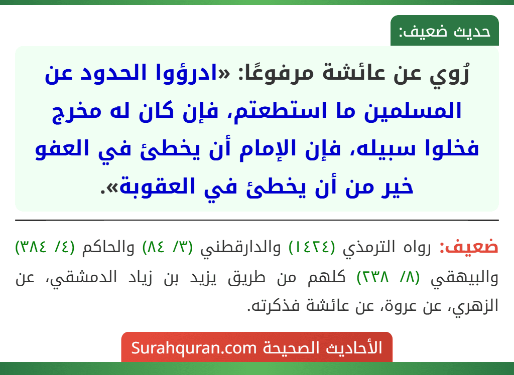 رُوي عن عائشة مرفوعًا: «ادرؤوا الحدود عن المسلمين ما استطعتم، فإن كان له مخرج فخلوا سبيله، فإن الإمام أن يخطئ في العفو خير من أن يخطئ في العقوبة». رُوي عن عائشة مرفوعًا: «ادرؤوا الحدود عن المسلمين ما استطعتم، فإن كان له مخرج فخلوا سبيله، فإن الإمام أن يخطئ في العفو خير من أن يخطئ في العقوبة».