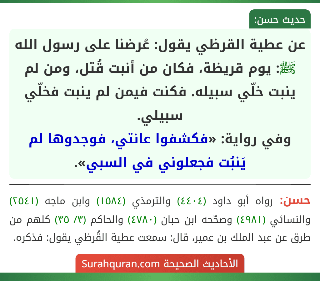 عن عطية القرظي يقول: عُرضنا على رسول الله ﷺ: يوم قريظة، فكان من أنبت قُتل، ومن لم ينبت خلّي سبيله. فكنت فيمن لم ينبت فخلّي سبيلي.
وفي رواية: «فكشفوا عانتي، فوجدوها لم يَنبُت فجعلوني في السبي». عن عطية القرظي يقول: عُرضنا على رسول الله ﷺ: يوم قريظة، فكان من أنبت قُتل، ومن لم ينبت خلّي سبيله. فكنت فيمن لم ينبت فخلّي سبيلي.
وفي رواية: «فكشفوا عانتي، فوجدوها لم يَنبُت فجعلوني في السبي».
