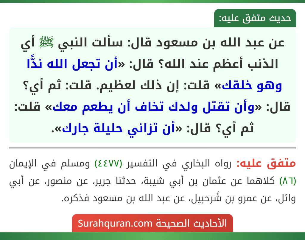 عن عبد الله بن مسعود قال: سألت النبي ﷺ أي الذنب أعظم عند الله؟ قال: «أن تجعل الله ندًّا وهو خلقك» قلت: إن ذلك لعظيم. قلت: ثم أي؟ قال: «وأن تقتل ولدك تخاف أن يطعم معك» قلت: ثم أي؟ قال: «أن تزاني حليلة جارك».