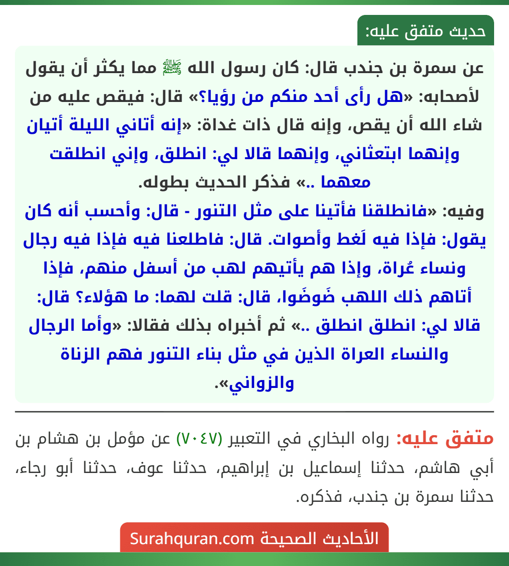 عن سمرة بن جندب قال: كان رسول الله ﷺ مما يكثر أن يقول لأصحابه: «هل رأى أحد منكم من رؤيا؟» قال: فيقص عليه من شاء الله أن يقص، وإنه قال ذات غداة: «إنه أتاني الليلة أتيان وإنهما ابتعثاني، وإنهما قالا لي: انطلق، وإني انطلقت معهما ..» فذكر الحديث بطوله.
وفيه: «فانطلقنا فأتينا على مثل التنور - قال: وأحسب أنه كان يقول: فإذا فيه لَغط وأصوات. قال: فاطلعنا فيه فإذا فيه رجال ونساء عُراة، وإذا هم يأتيهم لهب من أسفل منهم، فإذا أتاهم ذلك اللهب ضَوضَوا، قال: قلت لهما: ما هؤلاء؟ قال: قالا لي: انطلق انطلق ..» ثم أخبراه بذلك فقالا: «وأما الرجال والنساء العراة الذين في مثل بناء التنور فهم الزناة والزواني». عن سمرة بن جندب قال: كان رسول الله ﷺ مما يكثر أن يقول لأصحابه: «هل رأى أحد منكم من رؤيا؟» قال: فيقص عليه من شاء الله أن يقص، وإنه قال ذات غداة: «إنه أتاني الليلة أتيان وإنهما ابتعثاني، وإنهما قالا لي: انطلق، وإني انطلقت معهما ..» فذكر الحديث بطوله.
وفيه: «فانطلقنا فأتينا على مثل التنور - قال: وأحسب أنه كان يقول: فإذا فيه لَغط وأصوات. قال: فاطلعنا فيه فإذا فيه رجال ونساء عُراة، وإذا هم يأتيهم لهب من أسفل منهم، فإذا أتاهم ذلك اللهب ضَوضَوا، قال: قلت لهما: ما هؤلاء؟ قال: قالا لي: انطلق انطلق ..» ثم أخبراه بذلك فقالا: «وأما الرجال والنساء العراة الذين في مثل بناء التنور فهم الزناة والزواني».