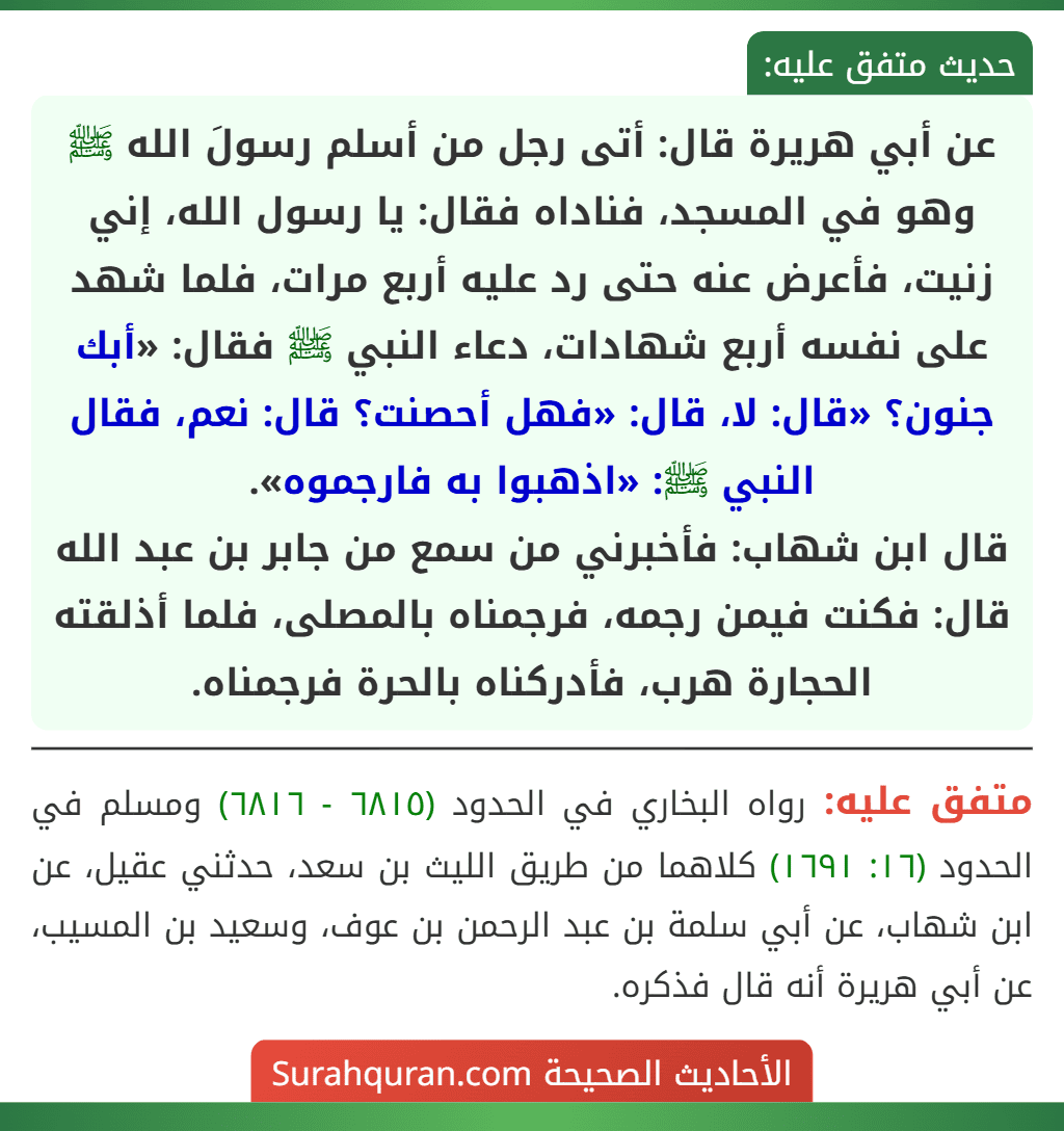 عن أبي هريرة قال: أتى رجل من أسلم رسولَ الله ﷺ وهو في المسجد، فناداه فقال: يا رسول الله، إني زنيت، فأعرض عنه حتى رد عليه أربع مرات، فلما شهد على نفسه أربع شهادات، دعاء النبي ﷺ فقال: «أبك جنون؟ «قال: لا، قال: «فهل أحصنت؟ قال: نعم، فقال النبي ﷺ: «اذهبوا به فارجموه».
قال ابن شهاب: فأخبرني من سمع من جابر بن عبد الله قال: فكنت فيمن رجمه، فرجمناه بالمصلى، فلما أذلقته الحجارة هرب، فأدركناه بالحرة فرجمناه. عن أبي هريرة قال: أتى رجل من أسلم رسولَ الله ﷺ وهو في المسجد، فناداه فقال: يا رسول الله، إني زنيت، فأعرض عنه حتى رد عليه أربع مرات، فلما شهد على نفسه أربع شهادات، دعاء النبي ﷺ فقال: «أبك جنون؟ «قال: لا، قال: «فهل أحصنت؟ قال: نعم، فقال النبي ﷺ: «اذهبوا به فارجموه».
قال ابن شهاب: فأخبرني من سمع من جابر بن عبد الله قال: فكنت فيمن رجمه، فرجمناه بالمصلى، فلما أذلقته الحجارة هرب، فأدركناه بالحرة فرجمناه.