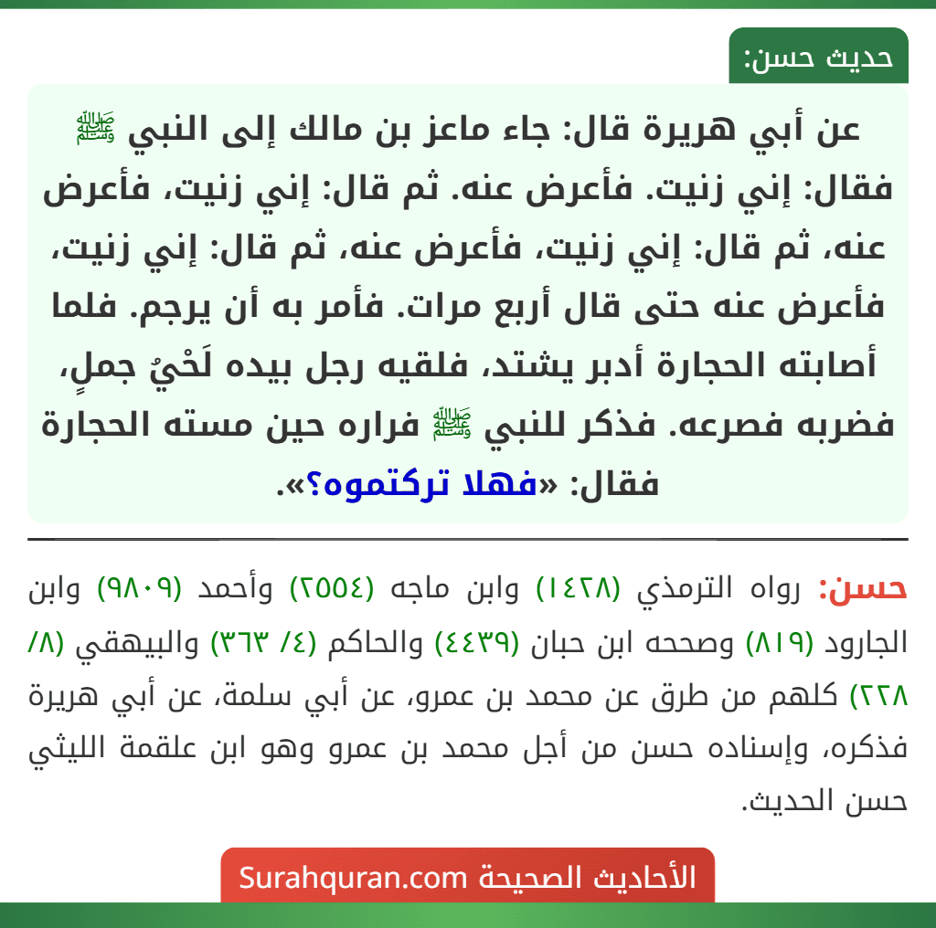 عن أبي هريرة قال: جاء ماعز بن مالك إلى النبي ﷺ فقال: إني زنيت. فأعرض عنه. ثم قال: إني زنيت، فأعرض عنه، ثم قال: إني زنيت، فأعرض عنه، ثم قال: إني زنيت، فأعرض عنه حتى قال أربع مرات. فأمر به أن يرجم. فلما أصابته الحجارة أدبر يشتد، فلقيه رجل بيده لَحْيُ جملٍ، فضربه فصرعه. فذكر للنبي ﷺ فراره حين مسته الحجارة فقال: «فهلا تركتموه؟».