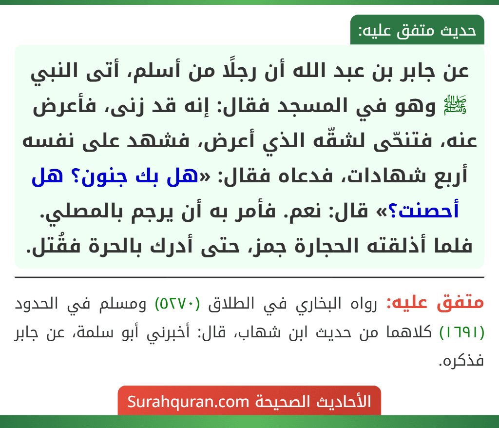 عن جابر بن عبد الله أن رجلًا من أسلم، أتى النبي ﷺ وهو في المسجد فقال: إنه قد زنى، فأعرض عنه، فتنحّى لشقّه الذي أعرض، فشهد على نفسه أربع شهادات، فدعاه فقال: «هل بك جنون؟ هل أحصنت؟» قال: نعم. فأمر به أن يرجم بالمصلي. فلما أذلقته الحجارة جمز، حتى أدرك بالحرة فقُتل.