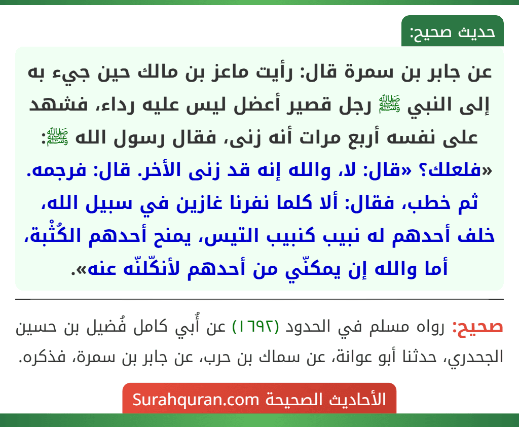 عن جابر بن سمرة قال: رأيت ماعز بن مالك حين جيء به إلى النبي ﷺ رجل قصير أعضل ليس عليه رداء، فشهد على نفسه أربع مرات أنه زنى، فقال رسول الله ﷺ: «فلعلك؟ «قال: لا، والله إنه قد زنى الأخر. قال: فرجمه. ثم خطب، فقال: ألا كلما نفرنا غازين في سبيل الله، خلف أحدهم له نبيب كنبيب التيس، يمنح أحدهم الكُثْبة، أما والله إن يمكنّي من أحدهم لأنكّلنّه عنه». عن جابر بن سمرة قال: رأيت ماعز بن مالك حين جيء به إلى النبي ﷺ رجل قصير أعضل ليس عليه رداء، فشهد على نفسه أربع مرات أنه زنى، فقال رسول الله ﷺ: «فلعلك؟ «قال: لا، والله إنه قد زنى الأخر. قال: فرجمه. ثم خطب، فقال: ألا كلما نفرنا غازين في سبيل الله، خلف أحدهم له نبيب كنبيب التيس، يمنح أحدهم الكُثْبة، أما والله إن يمكنّي من أحدهم لأنكّلنّه عنه».