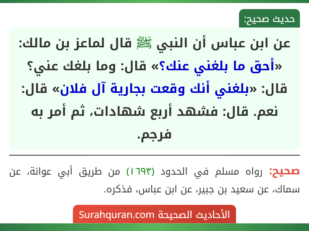 عن ابن عباس أن النبي ﷺ قال لماعز بن مالك: «أحق ما بلغني عنك؟» قال: وما بلغك عني؟ قال: «بلغني أنك وقعت بجارية آل فلان» قال: نعم. قال: فشهد أربع شهادات، ثم أمر به فرجم.