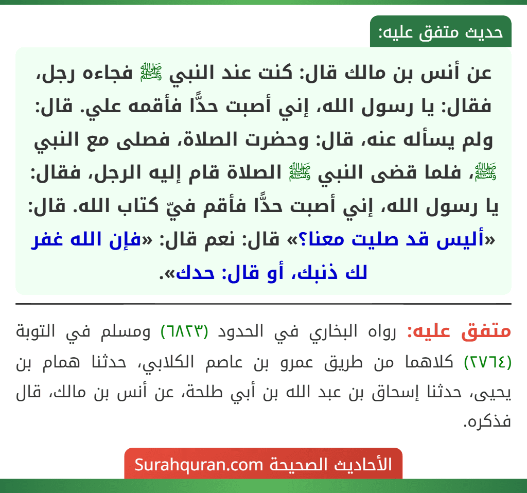 عن أنس بن مالك قال: كنت عند النبي ﷺ فجاءه رجل، فقال: يا رسول الله، إني أصبت حدًّا فأقمه علي. قال: ولم يسأله عنه، قال: وحضرت الصلاة، فصلى مع النبي ﷺ، فلما قضى النبي ﷺ الصلاة قام إليه الرجل، فقال: يا رسول الله، إني أصبت حدًّا فأقم فيّ كتاب الله. قال: «أليس قد صليت معنا؟» قال: نعم قال: «فإن الله غفر لك ذنبك، أو قال: حدك».