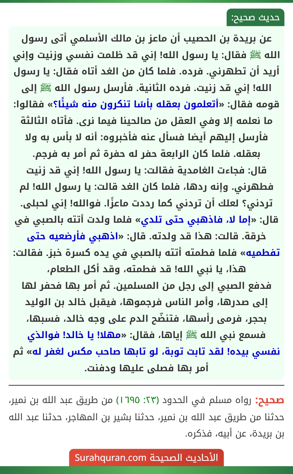 عن بريدة بن الحصيب أن ماعز بن مالك الأسلمي أتى رسول الله ﷺ فقال: يا رسول الله! إني قد ظلمت نفسي وزنيت وإني أريد أن تطهرني. فرده. فلما كان من الغد أتاه فقال: يا رسول الله! إني قد زنيت. فرده الثانية. فأرسل رسول الله ﷺ إلى قومه فقال: «أتعلمون بعقله بأسًا تنكرون منه شيئًا؟» فقالوا: ما نعلمه إلا وفي العقل من صالحينا فيما نرى. فأتاه الثالثة فأرسل إليهم أيضا فسأل عنه فأخبروه: أنه لا بأس به ولا بعقله. فلما كان الرابعة حفر له حفرة ثم أمر به فرجم.
قال: فجاءت الغامدية فقالت: يا رسول الله! إني قد زنيت فطهرني. وإنه ردها، فلما كان الغد قالت: يا رسول الله! لم تردني؟ لعلك أن تردني كما رددت ماعزًا. فوالله! إني لحبلى. قال: «إما لا، فاذهبي حتى تلدي» فلما ولدت أتته بالصبي في خرقة. قالت: هذا قد ولدته. قال: «اذهبي فأرضعيه حتى تفطميه» فلما فطمته أتته بالصبي في يده كسرة خبز. فقالت: هذا، يا نبي الله! قد فطمته، وقد أكل الطعام،
فدفع الصبي إلى رجل من المسلمين. ثم أمر بها فحفر لها إلى صدرها، وأمر الناس فرجموها، فيقبل خالد بن الوليد بحجر، فرمى رأسها، فتنضّح الدم على وجه خالد، فسبها، فسمع نبي الله ﷺ إياها، فقال: «مهلا! يا خالد! فوالذي نفسي بيده! لقد تابت توبة، لو تابها صاحب مكس لغفر له» ثم أمر بها فصلى عليها ودفنت. عن بريدة بن الحصيب أن ماعز بن مالك الأسلمي أتى رسول الله ﷺ فقال: يا رسول الله! إني قد ظلمت نفسي وزنيت وإني أريد أن تطهرني. فرده. فلما كان من الغد أتاه فقال: يا رسول الله! إني قد زنيت. فرده الثانية. فأرسل رسول الله ﷺ إلى قومه فقال: «أتعلمون بعقله بأسًا تنكرون منه شيئًا؟» فقالوا: ما نعلمه إلا وفي العقل من صالحينا فيما نرى. فأتاه الثالثة فأرسل إليهم أيضا فسأل عنه فأخبروه: أنه لا بأس به ولا بعقله. فلما كان الرابعة حفر له حفرة ثم أمر به فرجم.
قال: فجاءت الغامدية فقالت: يا رسول الله! إني قد زنيت فطهرني. وإنه ردها، فلما كان الغد قالت: يا رسول الله! لم تردني؟ لعلك أن تردني كما رددت ماعزًا. فوالله! إني لحبلى. قال: «إما لا، فاذهبي حتى تلدي» فلما ولدت أتته بالصبي في خرقة. قالت: هذا قد ولدته. قال: «اذهبي فأرضعيه حتى تفطميه» فلما فطمته أتته بالصبي في يده كسرة خبز. فقالت: هذا، يا نبي الله! قد فطمته، وقد أكل الطعام،
فدفع الصبي إلى رجل من المسلمين. ثم أمر بها فحفر لها إلى صدرها، وأمر الناس فرجموها، فيقبل خالد بن الوليد بحجر، فرمى رأسها، فتنضّح الدم على وجه خالد، فسبها، فسمع نبي الله ﷺ إياها، فقال: «مهلا! يا خالد! فوالذي نفسي بيده! لقد تابت توبة، لو تابها صاحب مكس لغفر له» ثم أمر بها فصلى عليها ودفنت.