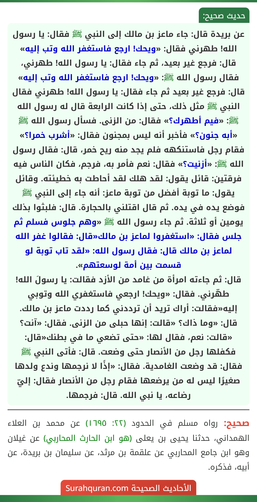 عن بريدة قال: جاء ماعز بن مالك إلى النبي ﷺ فقال: يا رسول الله! طهرني فقال: «ويحك! ارجع فاستغفر الله وتب إليه» قال: فرجع غير بعيد، ثم جاء فقال: يا رسول الله! طهرني، فقال رسول الله ﷺ: «ويحك! ارجع فاستغفر الله وتب إليه» قال: فرجع غير بعيد ثم جاء فقال: يا رسول الله! طهرني فقال النبي ﷺ مثل ذلك، حتى إذا كانت الرابعة قال له رسول الله ﷺ: «فيم أطهرك؟» فقال: من الزنى. فسأل رسول الله ﷺ «أبه جنون؟» فأخبر أنه ليس بمجنون فقال: «أشرب خمرا؟» فقام رجل فاستنكهه فلم يجد منه ريح خمر، قال: فقال رسول الله ﷺ: «أزنيت؟» فقال: نعم فأمر به، فرجم، فكان الناس فيه فرقتين: قائل يقول: لقد هلك لقد أحاطت به خطيئته. وقائل يقول: ما توبة أفضل من توبة ماعز: أنه جاء إلى النبي ﷺ فوضع يده في يده. ثم قال اقتلني بالحجارة. قال: فلبثوا بذلك يومين أو ثلاثة. ثم جاء رسول الله ﷺ «وهم جلوس فسلم ثم جلس فقال: «استغفروا لماعز بن مالك«قال: فقالوا غفر الله لماعز بن مالك قال: فقال رسول الله: «لقد تاب توبة لو قسمت بين أمة لوسعتهم».
قال: ثم جاءته امرأة من غامد من الأزد فقالت: يا رسولَ الله! طهّرني. فقال: «ويحك! ارجعي فاستغفري الله وتوبي إليه«فقالت: أراك تريد أن ترددني كما رددت ماعز بن مالك. قال: «وما ذاك؟ «قالت: إنها حبلى من الزنى. فقال: «آنت؟ «قالت: نعم، فقال لها: «حتى تضعي ما في بطنك«قال: فكفلها رجل من الأنصار حتى وضعت. قال: فأتى النبي ﷺ فقال: قد وضعت الغامدية. فقال: «إذًا لا نرجمها وندع ولدها صغيرًا ليس له من يرضعها فقام رجل من الأنصار فقال: إليّ رضاعه، يا نبي الله. قال: فرجمها.