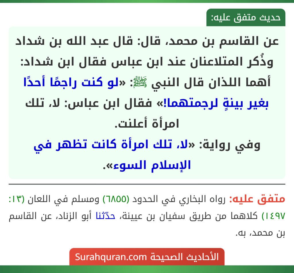 عن القاسم بن محمد، قال: قال عبد الله بن شداد وذُكر المتلاعنان عند ابن عباس فقال ابن شداد: أهما اللذان قال النبي ﷺ: «لو كنت راجمًا أحدًا بغير بينةٍ لرجمتهما!» فقال ابن عباس: لا، تلك امرأة أعلنت.
وفي رواية: «لا، تلك امرأة كانت تظهر في الإسلام السوء».