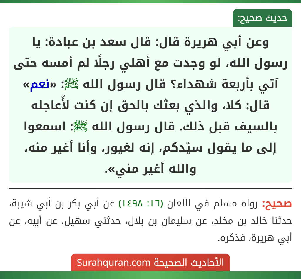 وعن أبي هريرة قال: قال سعد بن عبادة: يا رسول الله، لو وجدت مع أهلي رجلًا لم أمسه حتى آتي بأربعة شهداء؟ قال رسول الله ﷺ: «نعم» قال: كلا، والذي بعثك بالحق إن كنت لأُعاجله بالسيف قبل ذلك. قال رسول الله ﷺ: اسمعوا إلى ما يقول سيّدكم، إنه لغيور، وأنا أغير منه، والله أغير مني». وعن أبي هريرة قال: قال سعد بن عبادة: يا رسول الله، لو وجدت مع أهلي رجلًا لم أمسه حتى آتي بأربعة شهداء؟ قال رسول الله ﷺ: «نعم» قال: كلا، والذي بعثك بالحق إن كنت لأُعاجله بالسيف قبل ذلك. قال رسول الله ﷺ: اسمعوا إلى ما يقول سيّدكم، إنه لغيور، وأنا أغير منه، والله أغير مني».
