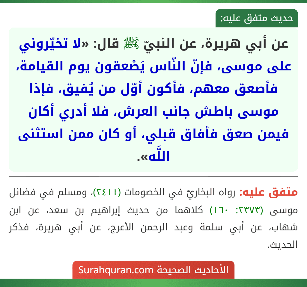 عن أبي هريرة، عن النبيّ ﷺ قال: «لا تخيّروني على موسى، فإنّ النّاس يَصْعقون يوم القيامة، فأصعق معهم، فأكون أوّل من يُفيق، فإذا موسى باطش جانب العرش، فلا أدري أكان فيمن صعق فأفاق قبلي، أو كان ممن استثنى اللَّه».