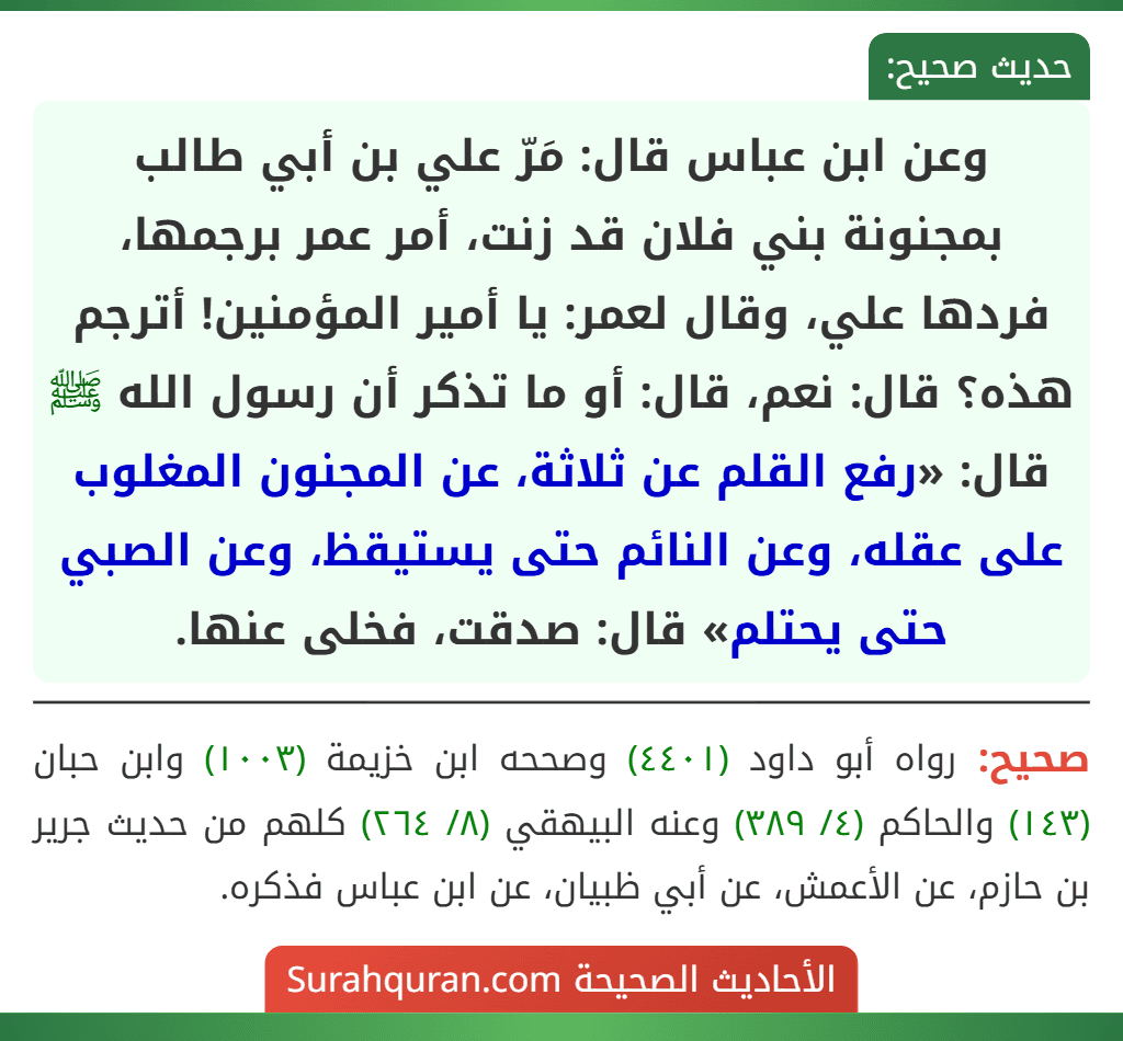 وعن ابن عباس قال: مَرّ علي بن أبي طالب بمجنونة بني فلان قد زنت، أمر عمر برجمها، فردها علي، وقال لعمر: يا أمير المؤمنين! أترجم هذه؟ قال: نعم، قال: أو ما تذكر أن رسول الله ﷺ قال: «رفع القلم عن ثلاثة، عن المجنون المغلوب على عقله، وعن النائم حتى يستيقظ، وعن الصبي حتى يحتلم» قال: صدقت، فخلى عنها.