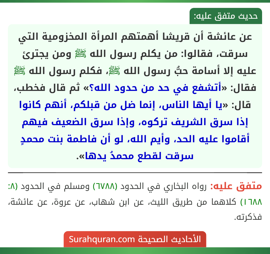 عن عائشة أن قريشا أهمتهم المرأة المخزومية التي سرقت، فقالوا: من يكلم رسول الله ﷺ ومن يجترئ عليه إلا أسامة حبُّ رسول الله ﷺ، فكلم رسول الله ﷺ فقال: «أتشفع في حد من حدود الله؟» ثم قال فخطب، قال: «يا أيها الناس، إنما ضل من قبلكم، أنهم كانوا إذا سرق الشريف تركوه، وإذا سرق الضعيف فيهم أقاموا عليه الحد، وأيم الله، لو أن فاطمة بنت محمدٍ سرقت لقطع محمدُ يدها».