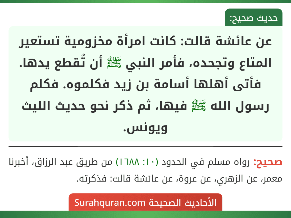 عن عائشة قالت: كانت امرأة مخزومية تستعير المتاع وتجحده، فأمر النبي ﷺ أن تُقطع يدها.
فأتى أهلها أسامة بن زيد فكلموه. فكلم رسول الله ﷺ فيها، ثم ذكر نحو حديث الليث ويونس.