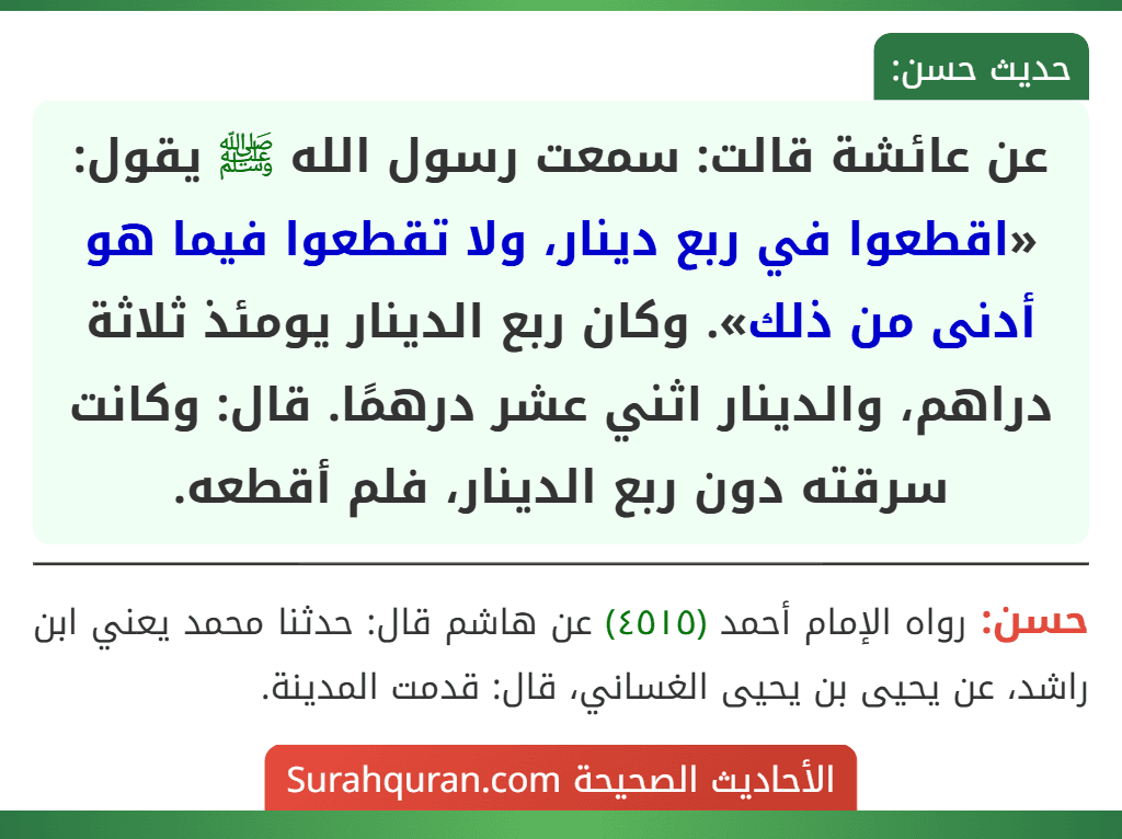 عن عائشة قالت: سمعت رسول الله ﷺ يقول: «اقطعوا في ربع دينار، ولا تقطعوا فيما هو أدنى من ذلك». وكان ربع الدينار يومئذ ثلاثة دراهم، والدينار اثني عشر درهمًا. قال: وكانت سرقته دون ربع الدينار، فلم أقطعه.