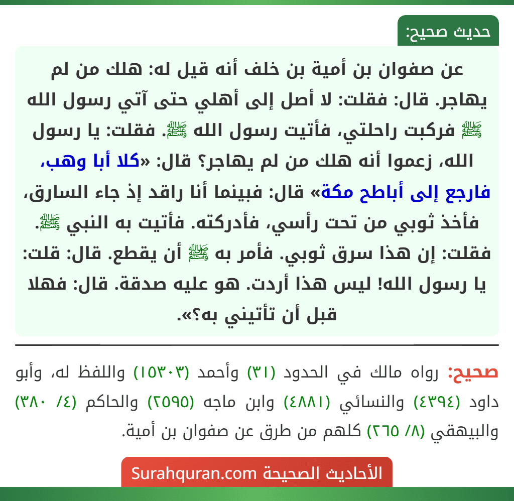 عن صفوان بن أمية بن خلف أنه قيل له: هلك من لم يهاجر. قال: فقلت: لا أصل إلى أهلي حتى آتي رسول الله ﷺ فركبت راحلتي، فأتيت رسول الله ﷺ. فقلت: يا رسول الله، زعموا أنه هلك من لم يهاجر؟ قال: «كلا أبا وهب، فارجع إلى أباطح مكة» قال: فبينما أنا راقد إذ جاء السارق، فأخذ ثوبي من تحت رأسي، فأدركته. فأتيت به النبي ﷺ. فقلت: إن هذا سرق ثوبي. فأمر به ﷺ أن يقطع. قال: قلت: يا رسول الله! ليس هذا أردت. هو عليه صدقة. قال: فهلا قبل أن تأتيني به؟».