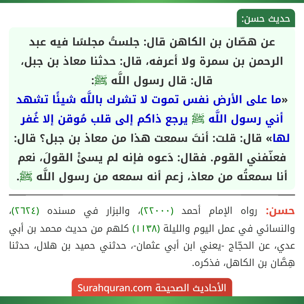 عن هصّان بن الكاهن قال: جلستُ مجلسًا فيه عبد الرحمن بن سمرة ولا أعرفه، قال: حدثنا معاذ بن جبل، قال: قال رسول اللَّه ﷺ:
«ما على الأرض نفس تموت لا تشرك باللَّه شيئًا تشهد أني رسول اللَّه ﷺ يرجع ذاكم إلى قلب مُوقن إلا غُفر لها» قال: قلت: أنتَ سمعت هذا من معاذ بن جبل؟ قال: فعنّفني القوم. فقال: دَعوه فإنه لم يسئْ القولَ، نعم أنا سمعتُه من معاذ، زعم أنه سمعه من رسول اللَّه ﷺ.