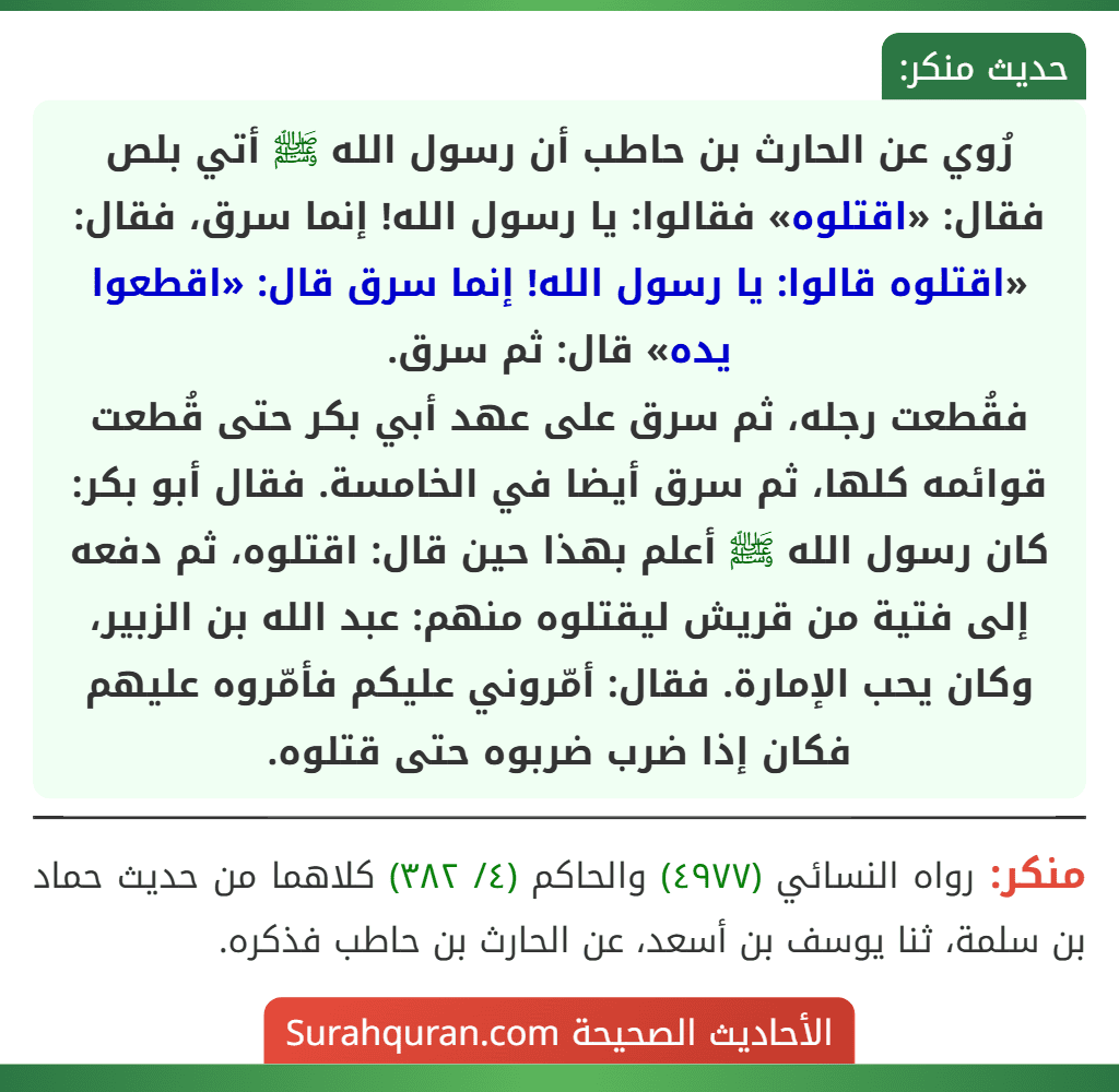 رُوي عن الحارث بن حاطب أن رسول الله ﷺ أتي بلص فقال: «اقتلوه» فقالوا: يا رسول الله! إنما سرق، فقال: «اقتلوه قالوا: يا رسول الله! إنما سرق قال: «اقطعوا يده» قال: ثم سرق.
فقُطعت رجله، ثم سرق على عهد أبي بكر حتى قُطعت قوائمه كلها، ثم سرق أيضا في الخامسة. فقال أبو بكر: كان رسول الله ﷺ أعلم بهذا حين قال: اقتلوه، ثم دفعه إلى فتية من قريش ليقتلوه منهم: عبد الله بن الزبير، وكان يحب الإمارة. فقال: أمّروني عليكم فأمّروه عليهم فكان إذا ضرب ضربوه حتى قتلوه.