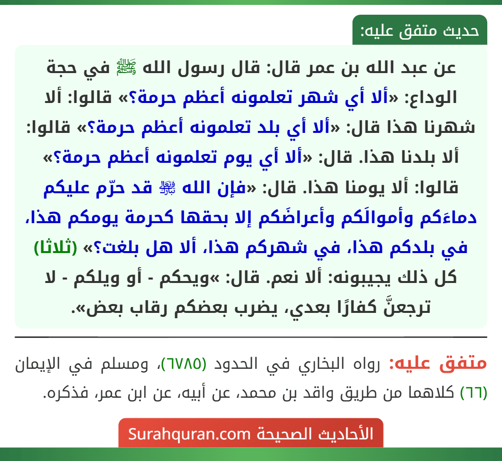 عن عبد الله بن عمر قال: قال رسول الله ﷺ في حجة الوداع: «ألا أي شهر تعلمونه أعظم حرمة؟» قالوا: ألا شهرنا هذا قال: «ألا أي بلد تعلمونه أعظم حرمة؟» قالوا: ألا بلدنا هذا. قال: «ألا أي يوم تعلمونه أعظم حرمة؟» قالوا: ألا يومنا هذا. قال: «فإن الله ﵎ قد حرّم عليكم دماءَكم وأموالَكم وأعراضَكم إلا بحقها كحرمة يومكم هذا، في بلدكم هذا، في شهركم هذا، ألا هل بلغت؟»  (ثلاثا) كل ذلك يجيبونه: ألا نعم. قال: »ويحكم - أو ويلكم - لا ترجعنَّ كفارًا بعدي، يضرب بعضكم رقاب بعض».
