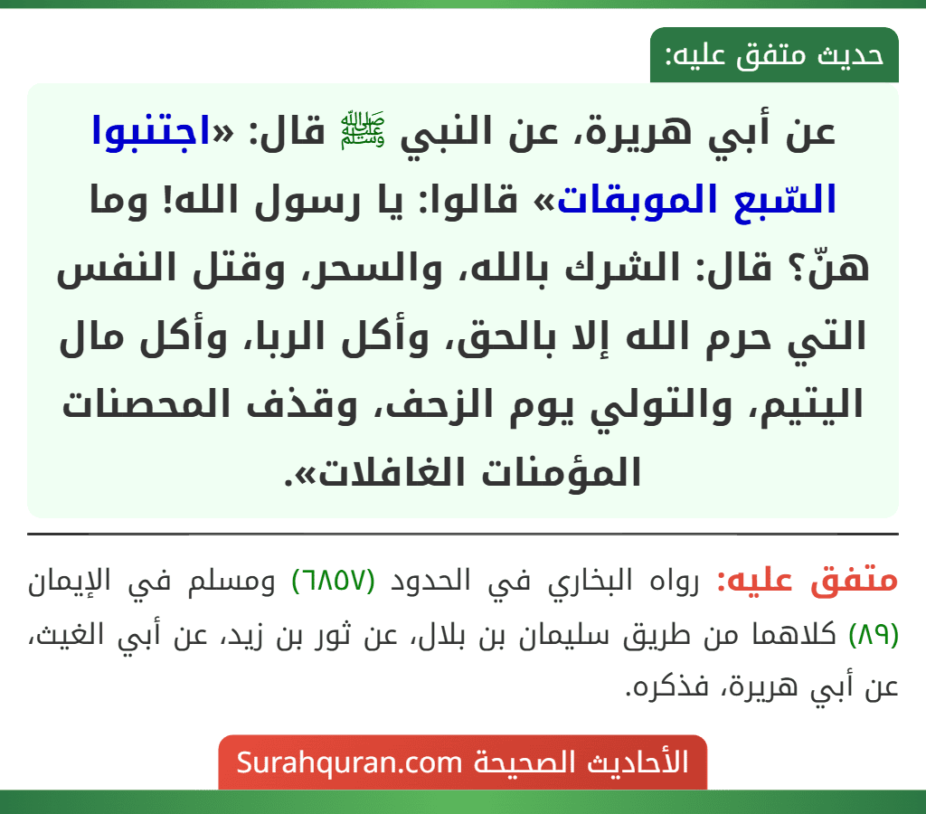 عن أبي هريرة، عن النبي ﷺ قال: «اجتنبوا السّبع الموبقات» قالوا: يا رسول الله! وما هنّ؟ قال: الشرك بالله، والسحر، وقتل النفس التي حرم الله إلا بالحق، وأكل الربا، وأكل مال اليتيم، والتولي يوم الزحف، وقذف المحصنات المؤمنات الغافلات». عن أبي هريرة، عن النبي ﷺ قال: «اجتنبوا السّبع الموبقات» قالوا: يا رسول الله! وما هنّ؟ قال: الشرك بالله، والسحر، وقتل النفس التي حرم الله إلا بالحق، وأكل الربا، وأكل مال اليتيم، والتولي يوم الزحف، وقذف المحصنات المؤمنات الغافلات».