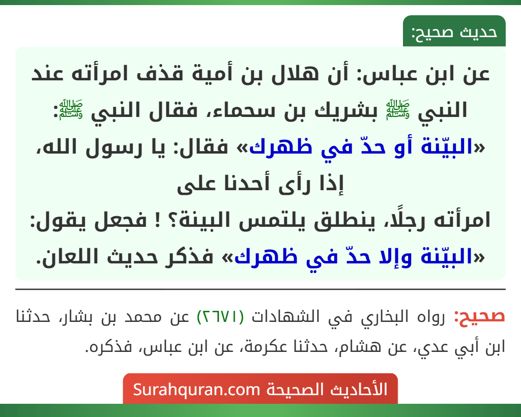 عن ابن عباس: أن هلال بن أمية قذف امرأته عند النبي ﷺ بشريك بن سحماء، فقال النبي ﷺ: «البيّنة أو حدّ في ظهرك» فقال: يا رسول الله، إذا رأى أحدنا على
امرأته رجلًا، ينطلق يلتمس البينة؟ ! فجعل يقول: «البيّنة وإلا حدّ في ظهرك» فذكر حديث اللعان.